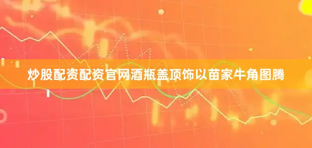 炒股配资配资官网酒瓶盖顶饰以苗家牛角图腾