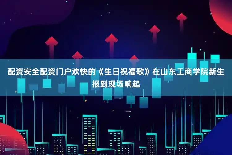 配资安全配资门户欢快的《生日祝福歌》在山东工商学院新生报到现场响起