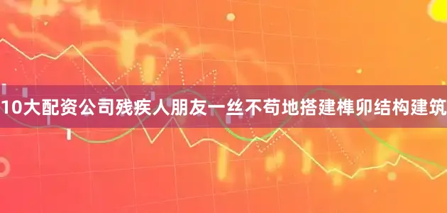10大配资公司残疾人朋友一丝不苟地搭建榫卯结构建筑